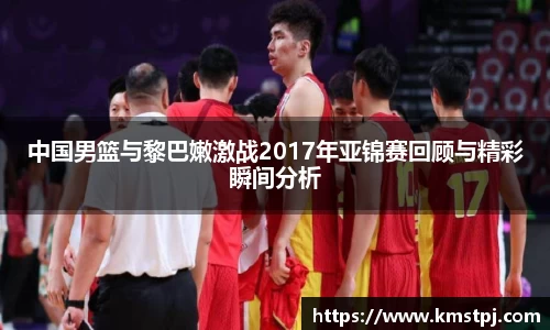 中国男篮与黎巴嫩激战2017年亚锦赛回顾与精彩瞬间分析