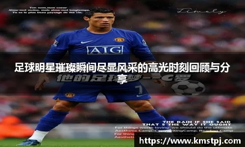 足球明星璀璨瞬间尽显风采的高光时刻回顾与分享
