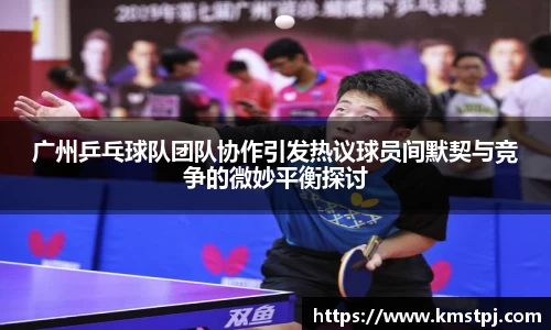 广州乒乓球队团队协作引发热议球员间默契与竞争的微妙平衡探讨