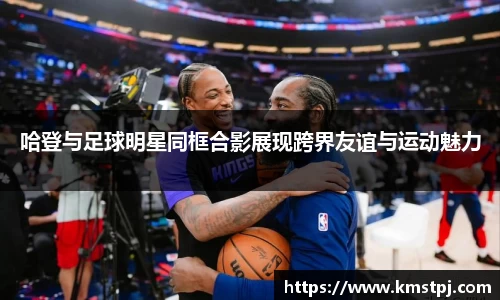 哈登与足球明星同框合影展现跨界友谊与运动魅力