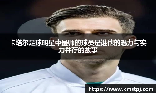 卡塔尔足球明星中最帅的球员是谁他的魅力与实力并存的故事